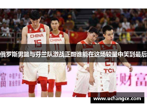 俄罗斯男篮与芬兰队激战正酣谁能在这场较量中笑到最后